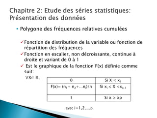  Polygone des fréquences relatives cumulées

 Fonction de distribution de la variable ou fonction de
  répartition des fréquences
 Fonction en escalier, non décroissante, continue à
  droite et variant de 0 à 1
  Est le graphique de la fonction F(x) définie comme
  suit:
   ∀X∈ ℝ,
                       0                Si X < x1
              F(x)= (n1+ n2+…ni)/n    Si xi ≤ X <xi+1

                       1                Si x ≥ xp

                     avec i=1,2,…,p
 