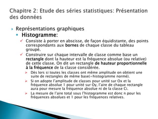    Représentations graphiques
     Histogramme:
      Consiste à porter en abscisse, de façon équidistante, des points
       correspondants aux bornes de chaque classe du tableau
       groupé.
      Construire sur chaque intervalle de classe comme base un
       rectangle dont la hauteur est la fréquence absolue (ou relative)
       de cette classe. On dit un rectangle de hauteur proportionnelle
       à la fréquence de la classe considérée.
        Dès lors si toutes les classes ont même amplitude on obtient une
         suite de rectangles de même base(=histogramme normé).
        Si on adopte l’amplitude de classes pour unité sur Ox et la
         fréquence absolue 1 pour unité sur Oy, l’aire de chaque rectangle
         aura pour mesure la fréquence absolue ni de la classe Ci.
        La mesure de l’aire total sous l’histogramme est donc n pour les
         fréquences absolues et 1 pour les fréquences relatives.
 