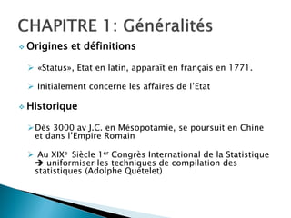  Origines   et définitions

  «Status», Etat en latin, apparaît en français en 1771.

  Initialement concerne les affaires de l’Etat

 Historique


 Dès 3000 av J.C. en Mésopotamie, se poursuit en Chine
  et dans l’Empire Romain

  Au XIXe Siècle 1er Congrès International de la Statistique
   uniformiser les techniques de compilation des
  statistiques (Adolphe Quételet)
 