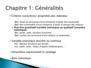  Critères (caractères): propriétés des individus

    Ex1: Etude du personnel d’une entreprise d’après leur ancienneté
    Ex2: Parc automobile d’une entreprise d’après la marque des voitures
   Peut être quantitatif (variable statistique) ou qualitatif (caractère
    statistique):
    Ex1: poids, taille, résultats d’examen,…
    Ex2: couleur de carrosserie d’une voiture, la nationalité,…

 Variable statistique discrète ou continue
    EX1: Nombre d’enfants par famille,…
    Ex2: poids, taille, temps d’appels téléphoniques,…

 Echantillon représentatif et sondage

 Biais statistique
 