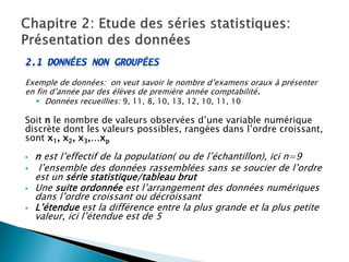 Exemple de données: on veut savoir le nombre d’examens oraux à présenter
en fin d’année par des élèves de première année comptabilité.
    Données recueillies: 9, 11, 8, 10, 13, 12, 10, 11, 10

Soit n le nombre de valeurs observées d’une variable numérique
discrète dont les valeurs possibles, rangées dans l’ordre croissant,
sont x1, x2, x3,…xp

   n est l’effectif de la population( ou de l’échantillon), ici n=9
    l’ensemble des données rassemblées sans se soucier de l’ordre
    est un série statistique/tableau brut
   Une suite ordonnée est l’arrangement des données numériques
    dans l’ordre croissant ou décroissant
   L’étendue est la différence entre la plus grande et la plus petite
    valeur, ici l’étendue est de 5
 