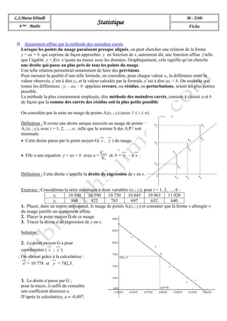 L.S.Marsa Elriadh
Statistique
M : Zribi
4 ème Maths Fiche
II. Ajustement affine par la méthode des moindres carrés
Lorsque les points du nuage paraissent presque alignés, on peut chercher une relation de la forme
y = ax + b qui exprime de façon approchée y en fonction de x, autrement dit, une fonction affine f telle
que l’égalité y = f(x) s’ajuste au mieux avec les données. Graphiquement, cela signifie qu’on cherche
une droite qui passe au plus près de tous les points du nuage.
Une telle relation permettrait notamment de faire des prévisions.
Pour mesurer la qualité d’une telle formule, on considère, pour chaque valeur xi, la différence entre la
valeur observée, c’est à dire yi, et la valeur calculée par la formule, c’est à dire axi + b. On souhaite que
toutes les différences : yi – axi – b appelées erreurs, ou résidus, ou perturbations, soient les plus petites
possible.
La méthode la plus couramment employée, dite méthode des moindres carrés, consiste à choisir a et b
de façon que la somme des carrés des résidus soit la plus petite possible.
On considère par la suite un nuage de points Ai(xi ; yi) (avec 1  i  n).
Définition : Il existe une droite unique associée au nuage de points
Ai (xi ; yi), avec i = 1, 2, …, n , telle que la somme S des AiPi² soit
minimale.
 Cette droite passe par le point moyen G( x , y ) du nuage.
 Elle a une équation y = ax + b avec a =
Cx y
Vx
et b = y – a x .
Définition : Cette droite s’appelle la droite de régression de y en x.
Exercice : Considérons la série statistique à deux variables (xi ; yi), pour i = 1, 2, …, 6 :
xi 10 500 10 590 10 750 10 845 10 963 11 020
yi 880 822 783 697 632 640
1. Placer, dans un repère orthogonal, le nuage de points Ai(xi ; yi) et constater que la forme « allongée »
du nuage justifie un ajustement affine.
2. Placer le point moyen G de ce nuage.
3. Tracer la droite d de régression de y en x.
Solution :
2. Le point moyen G a pour
coordonnées ( x ; y ).
On obtient grâce à la calculatrice :
x = 10 778 et y = 742,3.
3. La droite d passe par G ;
pour la tracer, il suffit de connaître
son coefficient directeur a.
D’après la calculatrice, a  -0,487.
 