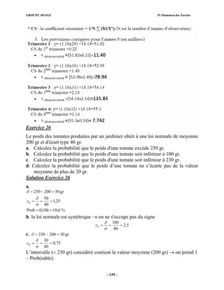 GROUPE MIAGE Pr Hammoucha Yassine
Exercice 26
Le poids des tomates produites par un jardini béit à une loi normale de moyenne
200 gr et d'écart type 40 gr.
a. Calculez la prob que le poids d'une tomate excède 250 gr.
b. Calculez la prob que le poids d'une tomate soit inférieur à 100 gr.
c. Calculez la prob que le poids d'une tomate soit inférieur à 230 gr.
d. Calculez la prob que le poids d’un mate ne s’écarte pas de la valeur
moyenne de plus de 20 gr.
Solution Exercice 2
er o
abilité
abilité
abilité
abilité e to
6
a.
gr
50
200
250 =
−
=
δ
%
6
,
10
106
,
0
Prob
25
,
1
40
50
0 =
=
=
=
=
σ
δ
z
b. la loi normale est symétrique on ne s'occupe pas du signe
→
5
,
2
40
100
0 =
=
=
σ
δ
z
c. 230 −
= gr
30
200
δ =
75
,
0
40
30
0 =
=
=
σ
δ
z
L’intervalle (< 230 gr) considéré contient la valeur moyenne (200 gr) → on prend 1
– Prob(table):
- 139 -
 