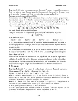 GROUPE MIAGE Pr Hammoucha Yassine
Exercice 4 : 20 sujets sont au programme d'un oral d'examen. Le candidat tire au sort
3 de ces sujets et traite l'un de ces trois. Combien doit-il avoir révisé de sujets pour
avoir au moins 9 chances sur 10 de pouvoir traiter un sujet qu'il a révisé ?
Remarque sur le choix du modèle probabiliste
Comme dans tout problème de modélisation, il n'y a pas d'automatisme qui permette
reprenons l'exemple de l'urne
introduisant le paragraphe 2. Deux modèles peuvent être considérés comme naturels :
- On peut distinguer les 12 boules contenues dans l'urne en posant :
d'associer un espace de probabilité à une expérience aléatoire "concrète". Même dans
des cas d'école, il n'y a jamais un seul "bon" choix :
D- Exercices
Exercice 5 : Soit (Ω, P) un espace de probabilité, et soient A et B deux évènements.
Montrer que si P(A) = P(B) = 0,9 , alors, P(A B) ≥ 0,8 .
groupe de n personnes, auxquelles on a
b) Avec quelle probabilité sont-ils distants de r places, c'est-à-dire séparés par r-1
personnes. Représenter ces probabilités par un diagramme en bâtons.
Dans le cas général, montrer que P(A B) ≥ P(A)+ P(B) - 1 .
Exercice 6 Deux personnes sont tirées au sort dans un groupe de 30 composés de 10
femmes et 20 hommes. Avec quelle probabilité ces deux personnes sont-elles des
hommes ? Avec quelle probabilité sont-elles des femmes ?
font partie d'un
Exercice 7 Deux amis
distribué au hasard des numéros d'ordre pour constituer une file d'attente.
a) Avec quelle probabilité sont-ils les deux premiers ?
- 75 -
 