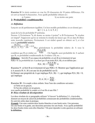 GROUPE MIAGE Pr Hammoucha Yassine
Exercice 8 Un tiroir contient en vrac les 20 chaussettes de 10 paires différentes. On
en sort au hasard 4 chaussettes. Avec quelle probabilité obtient-on :
a) 2 paires b) au moins une paire
2- Probabilités conditionnelles
A- Définition
Lançons un dé parfaitement équilibré. Un bon modèle probabiliste en est donné par :
muni de la loi de probabilité P uniforme.
cette nouvelle expérience, l'évènement A est réalisé quand on obtient un 5, et c'est
Notons A l'évènement "le dé donne au moins 4 points" et B l'évènement "le résultat
est impair". Supposons qu'on ne retienne le résultat du lancer que s'il est dans B. Dans
avec la probabilité relative
Plus généralement la probabilité relative de A sous la
condition que B est réalisé est . On l'appelle aussi probabilité de A sachant
que B, ou probabilité conditionnelle de A relative à B, etc…
Définition : Soit (Ω, P) un espace de probabilité, et soit B un évènement tel que
P(B) ≠ 0. La probabilité de A sachant que B est notée P(A | B), et est définie par :
Exercice 9 : a) Soit B un évènement tel que P(B) ≠ 0. Montrer que l'application qui
à A associe P( A | B ) est une loi de probabilité sur Ω.
0,
b) Donner une propriété de A qui implique P(A | B) = 1, qui implique P(A | B) =
qui implique
Exercice 10 : Un couple a deux enfants. Sous l'une des conditions suivantes :
ants est un garçon,
avec quelle probabilité le couple a-t-il un fils et une fille ?
B- Deux résultats de décomposition
Les deux résultats de ce paragraphe utilisent "à l'envers" la définition 2-1, c'est-à-dire
donnent un moyen de calcul de probabilités connaissant des probabilités conditionnelles.
Ils sont très utiles dans la pratique.
a) l'aîné est un garçon,
b) l'un des enf
Exemple: Une urne contient deux boules blanches et une boule noire. Une personne
tire une boule et la garde, une deuxième personne tire une boule. Avec quelle probabilité
les deux boules tirées sont-elles blanches ? On peut répondre à cette question en utilisant
la définition.
- 76 -
 