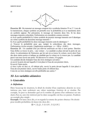 GROUPE MIAGE Pr Hammoucha Yassine
d)
Exercice 20 : On transmet un message composé de n symboles binaires '0' ou '1'. Lors de
la transmission, chaque symbole est perturbé avec la probabilité p et se transforme alors
en symbole opposé. Par précaution, le message est transmis deux fois. Si les deux
messages transmis coïncident, l'information est considérée comme correcte.
a) Avec quelle probabilité le i-ième symbole du premier message transmis est-il identique
robabilité les deux messages transmis sont-ils identiques ?
c) Trouver la probabilité pour que, malgré la coïncidence des deux messages,
l'information s'avère erronée. (Application numérique : n = 100 p = 0,001).
Exercice 21 : Un candidat d'un jeu télévisé américain est face à trois portes. Derrière
l'une d'elles se trouve le prix, - une voiture -. Le candidat se place devant la porte de son
choix. Le présentateur de l'émission, qui lui sait où se trouve la voiture, ouvre alors l'une
des deux autres portes et indique au candidat que la voiture ne s'y trouve pas. Le candidat
peut à son tour ouvrir une porte. S'il découvre la voiture, il la gagne.
Un candidat décide d'adopter l'une des trois stratégies suivantes :
a) ouvrir la porte devant laquelle il s'est placé à l'issu de son premier choix,
b) ouvrir l'autre porte,
c) tirer à pile ou face et, s'il obtient pile, ouvrir la porte devant laquelle il s'est placé à
l'issu de son premier choix, ouvrir l'autre porte s'il obtient face.
L'une de ces trois stratégies est-elle préférable aux autres ?
X
A
Dans beaucoup de situations, le détail du résultat d'une expérience aléatoire ne nous
intéresse pas, mais seulement une valeur numérique fonction de ce résultat. Par
exemple, on peut se demander quel est le nombre de pannes d'un ordinateur sur une
du lancer des deux dés :
au i-ième symbole du deuxième message transmis ?
b) Avec quelle p
I- Les variables aléatoires
1- Généralités
- Définitions
durée d'un an, sans être intéressé par les dates auxquelles ont lieu ces pannes. Etudions
un exemple plus simple :
Exemple: On lance deux dés, et on regarde la somme des points obtenus. On choisit
pour modèle probabiliste
- 80 -
 