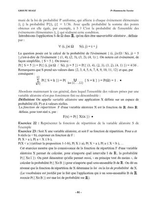 GROUPE MIAGE Pr Hammoucha Yassine
muni de la loi de probabilité P uniforme, qui affecte à chaque évènement élémentaire
(i, j) la probabilité P{(i, j)} = 1/36. Avec quelle probabilité la somme des points
obtenus est elle égale, par exemple, à 5 ? C'est la probabilité de l'ensemble des
évènements élémentaires (i, j) qui réalisent cette condition.
par :
La question posée est le calcul de la probabilité de l'évènement { (i, j)∈Ω / S(i, j) = 5
},c'est-à-dire de l'évènement { (1, 4), (2, 3), (3, 2), (4, 1) }. On notera cet évènement, de
façon simplifiée, { S = 5 }. On trouve :
Remarquons que S prend ses valeurs dans {2, 3, 4, 5, 6, 7, 8, 9, 10, 11, 12} et que, par
conséquent :
Abordons maintenant le cas général, dans lequel l'ensemble des valeurs prises par une
variable aléatoire n'est pas forcément fini ou dénombrable :
Définition: On appelle variable aléatoire une application X définie sur un espace de
probabilité (Ω, P) et à valeurs réelles.
Exercice 22 : Représenter la fonction de répartition de la variable aléatoire S de
l'exemple
Exercice 23 : Soit X une variable aléatoire, e soit F sa fonction de répartition. Pour a et
b réels (a < b), exprimer en fonction de F :
P( X > a ), P( a < X ≤ b ),
P(X < a ) (utiliser la proposition 1-1-b), P( X ≥ a), P( X = a ), P( a ≤ X < b ), …
t
- 81 -
 