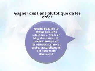 Gagner des liens plutôt que de les
créer
Google pénalise la
chasse aux liens
« douteux ». Créer un
blog, du contenu de
qualité partagé sur
les réseaux sociaux et
attirer naturellement
des liens reste
d’actualité
 