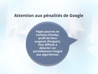 Attention aux pénalités de Google
Pages pauvres en
contenu (Panda),
profil de liens
suspects (Penguin).
Plus difficile à
détecter car
partiellement intégré
aux algorithmes.
 