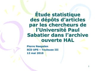 1 Étude statistiquedes dépôts d’articles par les chercheurs de l’Université Paul Sabatier dans l’archive ouverte HAL  Pierre Naegelen SCD UPS – Toulouse III 12 mai 2010 