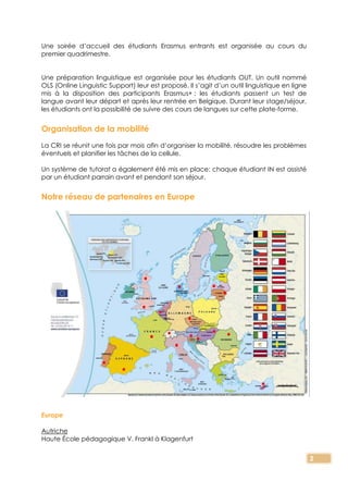 2
Une soirée d’accueil des étudiants Erasmus entrants est organisée au cours du
premier quadrimestre.
Une préparation linguistique est organisée pour les étudiants OUT. Un outil nommé
OLS (Online Linguistic Support) leur est proposé. Il s’agit d’un outil linguistique en ligne
mis à la disposition des participants Erasmus+ : les étudiants passent un test de
langue avant leur départ et après leur rentrée en Belgique. Durant leur stage/séjour,
les étudiants ont la possibilité de suivre des cours de langues sur cette plate-forme.
Organisation de la mobilité
La CRI se réunit une fois par mois afin d’organiser la mobilité, résoudre les problèmes
éventuels et planifier les tâches de la cellule.
Un système de tutorat a également été mis en place: chaque étudiant IN est assisté
par un étudiant parrain avant et pendant son séjour.
Notre réseau de partenaires en Europe
Europe
Autriche
Haute École pédagogique V. Frankl à Klagenfurt
 