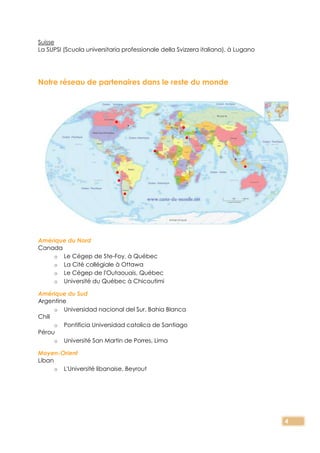 4
Suisse
La SUPSI (Scuola universitaria professionale della Svizzera italiana), à Lugano
Notre réseau de partenaires dans le reste du monde
Amérique du Nord
Canada
o Le Cégep de Ste-Foy, à Québec
o La Cité collégiale à Ottawa
o Le Cégep de l'Outaouais, Québec
o Université du Québec à Chicoutimi
Amérique du Sud
Argentine
o Universidad nacional del Sur, Bahia Blanca
Chili
o Pontificia Universidad catolica de Santiago
Pérou
o Université San Martin de Porres, Lima
Moyen-Orient
Liban
o L'Université libanaise, Beyrout
 