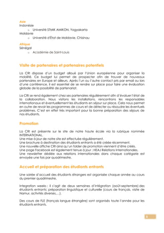 5
Asie
Indonésie
o Université STMIK AMIKON, Yogyakarta
Moldavie
o Université d'État de Moldavie, Chisinau
Afrique
Sénégal
o Académie de Saint-Louis
Visite de partenaires et partenaires potentiels
La CRI dispose d’un budget alloué par l’Union européenne pour organiser la
mobilité. Ce budget lui permet de prospecter afin de trouver de nouveaux
partenaires en Europe et ailleurs. Après l’un ou l’autre contact pris par email ou lors
d’une conférence, il est essentiel de se rendre sur place pour faire une évaluation
globale de la possibilité de partenariat.
La CRI se rend également chez ses partenaires régulièrement afin d’évaluer l’état de
la collaboration. Nous visitons les installations, rencontrons les responsables
internationaux et éventuellement les étudiants en séjour sur place. Cela nous permet
en outre de revoir les programmes de cours et de détecter ou résoudre les éventuels
problèmes. C’est en effet très important pour la bonne préparation des séjours de
nos étudiants.
Promotion
La CRI est présente sur le site de notre haute école via la rubrique nommée
INTERNATIONAL.
Une mise à jour de notre site est effectuée régulièrement.
Une brochure à destination des étudiants entrants a été créée récemment.
Une nouvelle affiche CRI ainsi qu’un folder de promotion viennent d’être créés.
Une page Facebook est également tenue à jour : HEAJ Relations Internationales.
Une newsletter dédiée aux relations internationales dans chaque catégorie est
envoyée une fois par quadrimestre.
Accueil et préparation des étudiants entrants
Une soirée d’accueil des étudiants étrangers est organisée chaque année au cours
du premier quadrimestre.
Integration weeks : il s’agit de deux semaines d’intégration (août-septembre) des
étudiants entrants: préparation linguistique et culturelle (cours de français, visite de
Namur, activités diverses,…).
Des cours de FLE (français langue étrangère) sont organisés toute l’année pour les
étudiants entrants.
 