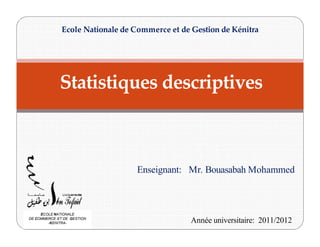 Statistiques descriptives
Ecole Nationale de Commerce et de Gestion de Kénitra
Enseignant: Mr. Bouasabah Mohammed
Année universitaire: 2011/2012
ECOLE NATIONALE
DE COMMERCE ET DE GESTION
-KENITRA-
 