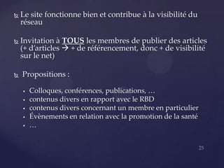    Le site fonctionne bien et contribue à la visibilité du
    réseau

   Invitation à TOUS les membres de publier des articles
    (+ d’articles  + de référencement, donc + de visibilité
    sur le net)

   Propositions :

       Colloques, conférences, publications, …
       contenus divers en rapport avec le RBD
       contenus divers concernant un membre en particulier
       Évènements en relation avec la promotion de la santé
       …
 