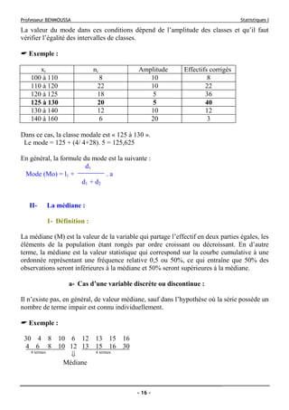 Professeur BENMOUSSA Statistiques I
- 16 -
La valeur du mode dans ces conditions dépend de l’amplitude des classes et qu’il faut
vérifier l’égalité des intervalles de classes.
Exemple :
xi ni Amplitude Effectifs corrigés
100 à 110 8 10 8
110 à 120 22 10 22
120 à 125 18 5 36
125 à 130 20 5 40
130 à 140 12 10 12
140 à 160 6 20 3
Dans ce cas, la classe modale est « 125 à 130 ».
Le mode = 125 + (4/ 4+28). 5 = 125,625
En général, la formule du mode est la suivante :
d1
Mode (Mo) = l1 + . a
d1 + d2
II- La médiane :
1- Définition :
La médiane (M) est la valeur de la variable qui partage l’effectif en deux parties égales, les
éléments de la population étant rongés par ordre croissant ou décroissant. En d’autre
terme, la médiane est la valeur statistique qui correspond sur la courbe cumulative à une
ordonnée représentant une fréquence relative 0,5 ou 50%, ce qui entraîne que 50% des
observations seront inférieures à la médiane et 50% seront supérieures à la médiane.
a- Cas d’une variable discrète ou discontinue :
Il n’existe pas, en général, de valeur médiane, sauf dans l’hypothèse où la série possède un
nombre de terme impair est connu individuellement.
Exemple :
30 4 8 10 6 12 13 15 16
4 6 8 10 12 13 15 16 30
4 termes
⇓ 4 termes
Médiane
 