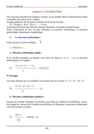 Professeur BENMOUSSA Statistiques I
- 19 -
Chapitre 5 : LES MOYENNES
Une moyenne paramètre de tendance centrale, est un nombre dont la détermination utilise
l’ensemble des valeurs de la variable.
En règle générale, une moyenne est définie de la façon suivante :
X = 1/n [f(x1) + f(x2) + f(x3) + … + f (xn)]
La fonction f(x) étant une fonction continue monotone, croissante ou décroissante.
Selon l’expression de f(x), on peut distinguer la moyenne arithmétique, la moyenne
géométrique, harmonique et quadratique.
I- La moyenne arithmétique :
Cette moyenne s’écrit en abrégé : X
1- Définition :
a- Moyenne arithmétique simple :
Si la variable statistique est donnée sous forme de série (x1, x2, x3 … xn), la moyenne
arithmétique est le rapport :
x1 + x2 + x3 + … + xn
X = = (1/n). ∑ xi
n
Exemple :
Les notes obtenues par un candidat à un examen sont les suivants : 8 – 9 – 12 – 14 – 17.
8 + 9 + 12 + 14 + 17
X = = 12.
5
b- Moyenne arithmétique pondérée :
Lorsque la variable statistique est donnée sous forme de tableau de distribution, c'est-à-
dire quand les valeurs de la variables sont affectées de fréquence, la moyenne arithmétique
s’écrit de la façon suivante :
∑ ni xi
X = = 550/50 = 11.
∑ ni
 