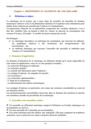 Professeur BENMOUSSA Statistiques I
- 2 -
Chapitre 1 : DEFINITIONS ET ELEMENTS DU VOCABULAIRE
I- Définitions et objets :
La statistique est la science qui a pour objet de recueillir un ensemble de données
numériques relatives à tel ou tel phénomène aléatoire et d’exploiter cette information pour
établir toutes relations de causalité par l’analyse et l’interprétation.
Un phénomène aléatoire est un phénomène comportant des variables aléatoires, c’est à
dire des variables liées au hasard et dont les valeurs ne peuvent en conséquence être
connues d’avance. (Exemple : le nombre de points marqué par un dé)
On distingue :
• La statistique descriptive ou statistique de constatation, qui concerne les tableaux,
les graphiques relatives à des inventaires, des enregistrements, des
recensements…etc.
• La méthode statistique qui concerne l’ensemble des procédés et méthodes pour
l’analyse et l’interprétation.
1- Domaines d’application :
Le domaine d’utilisation de la statistique est tellement étendu qu’il serait impossible de
citer toutes les applications, mais on va citer quelques exemples :
- La recherche biologique et médicale ;
- La recherche spatiale ;
- Le contrôle des fabrications dans l’industrie ;
- Le sondage d’opinion ; les enquêtes de marché ;
- Les assurances ;
- Les recherches opérationnelles ;
- L’étude de la conjoncture ;
- La détermination des indices économiques.
Les sondages d’opinion, en particulier, ont connu une extension considérable au cours de
ces dernières années.
Les perfectionnements considérables intervenus dans le domaine des machines à calculer
ont contribué à étendre les possibilités de la statistique.
2- Ensemble, sous-ensembles, unités :
Un ensemble ou référentiel statistique composé d’éléments ou d’unités statistiques est
dit population ou univers.
Un sous-ensemble de l’ensemble est un échantillon.
Une unité statistique doit être définie sans ambiguïté. Elle peut comporter de nombreux
caractères, ceux-ci pourront eux même comporter plusieurs modalités.
 