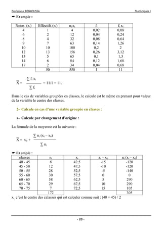 Professeur BENMOUSSA Statistiques I
- 20 -
Exemple :
Notes (xi) Effectifs (ni) ni xi fi fi xi
4 1 4 0,02 0,08
6 2 12 0,04 0,24
8 4 32 0,08 0,64
9 7 63 0,14 1,26
10 10 100 0,2 2
12 13 156 0,26 3,12
13 5 65 0,1 1,3
14 6 84 0,12 1,68
17 2 34 0,04 0,68
50 550 1 11
∑ fi xi
X = = 11/1 = 11.
∑ fi
Dans le cas de variables groupées en classes, le calcule est le même en prenant pour valeur
de la variable le centre des classes.
2- Calcule en cas d’une variable groupée en classes :
a- Calcule par changement d’origine :
La formule de la moyenne est la suivante :
∑ ni (xi – x0)
X = x0 +
∑ ni
Exemple :
classes ni xi xi – x0 ni (xi – x0)
40 - 45 8 42,5 -15 -120
45 - 50 12 47,5 -10 -120
50 - 55 28 52,5 -5 -140
55 - 60 30 57,5 0 0
60 - 65 58 62,5 5 290
65 - 70 29 67,5 10 290
70 - 75 7 72,5 15 105
172 305
xi, c’est le centre des calasses qui est calculer comme suit : (40 + 45) / 2
 