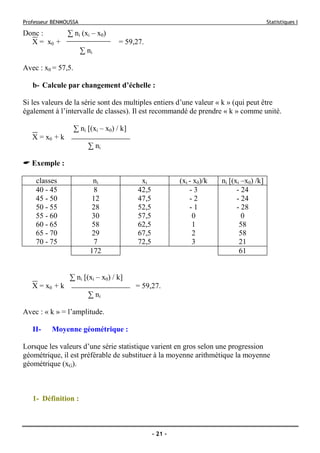 Professeur BENMOUSSA Statistiques I
- 21 -
Donc : ∑ ni (xi – x0)
X = x0 + = 59,27.
∑ ni
Avec : x0 = 57,5.
b- Calcule par changement d’échelle :
Si les valeurs de la série sont des multiples entiers d’une valeur « k » (qui peut être
également à l’intervalle de classes). Il est recommandé de prendre « k » comme unité.
∑ ni [(xi – x0) / k]
X = x0 + k
∑ ni
Exemple :
classes ni xi (xi - x0)/k ni [(xi –x0) /k]
40 - 45 8 42,5 - 3 - 24
45 - 50 12 47,5 - 2 - 24
50 - 55 28 52,5 - 1 - 28
55 - 60 30 57,5 0 0
60 - 65 58 62,5 1 58
65 - 70 29 67,5 2 58
70 - 75 7 72,5 3 21
172 61
∑ ni [(xi – x0) / k]
X = x0 + k = 59,27.
∑ ni
Avec : « k » = l’amplitude.
II- Moyenne géométrique :
Lorsque les valeurs d’une série statistique varient en gros selon une progression
géométrique, il est préférable de substituer à la moyenne arithmétique la moyenne
géométrique (xG).
1- Définition :
 