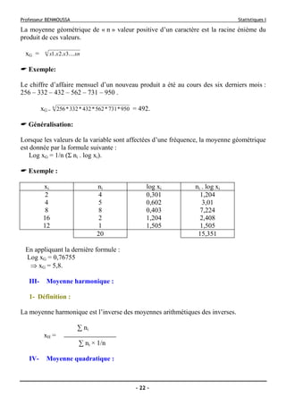 Professeur BENMOUSSA Statistiques I
- 22 -
La moyenne géométrique de « n » valeur positive d’un caractère est la racine énième du
produit de ces valeurs.
xG = n
xnxxx ....3.2.1
Exemple:
Le chiffre d’affaire mensuel d’un nouveau produit a été au cours des six derniers mois :
256 – 332 – 432 – 562 – 731 – 950 .
xG =
6
950*731*562*432*332*256 = 492.
Généralisation:
Lorsque les valeurs de la variable sont affectées d’une fréquence, la moyenne géométrique
est donnée par la formule suivante :
Log xG = 1/n (Σ ni . log xi).
Exemple :
xi ni log xi ni . log xi
2 4 0,301 1,204
4 5 0,602 3,01
8 8 0,403 7,224
16 2 1,204 2,408
12 1 1,505 1,505
20 15,351
En appliquant la dernière formule :
Log xG = 0,76755
⇒ xG = 5,8.
III- Moyenne harmonique :
1- Définition :
La moyenne harmonique est l’inverse des moyennes arithmétiques des inverses.
∑ ni
xH =
∑ ni × 1/n
IV- Moyenne quadratique :
 