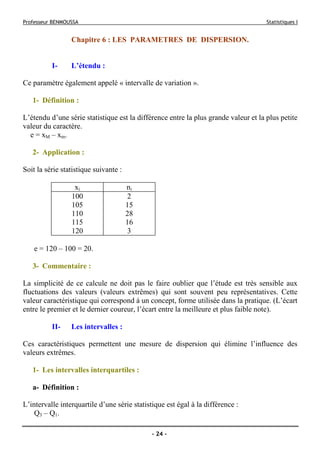 Professeur BENMOUSSA Statistiques I
- 24 -
Chapitre 6 : LES PARAMETRES DE DISPERSION.
I- L’étendu :
Ce paramètre également appelé « intervalle de variation ».
1- Définition :
L’étendu d’une série statistique est la différence entre la plus grande valeur et la plus petite
valeur du caractère.
e = xM – xm.
2- Application :
Soit la série statistique suivante :
e = 120 – 100 = 20.
3- Commentaire :
La simplicité de ce calcule ne doit pas le faire oublier que l’étude est très sensible aux
fluctuations des valeurs (valeurs extrêmes) qui sont souvent peu représentatives. Cette
valeur caractéristique qui correspond à un concept, forme utilisée dans la pratique. (L’écart
entre le premier et le dernier coureur, l’écart entre la meilleure et plus faible note).
II- Les intervalles :
Ces caractéristiques permettent une mesure de dispersion qui élimine l’influence des
valeurs extrêmes.
1- Les intervalles interquartiles :
a- Définition :
L’intervalle interquartile d’une série statistique est égal à la différence :
Q3 – Q1.
xi ni
100 2
105 15
110 28
115 16
120 3
 