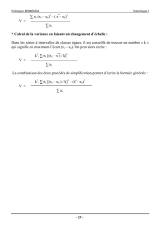 Professeur BENMOUSSA Statistiques I
- 27 -
∑ ni (xi – x0)2
– ( x – x0)2
V =
∑ ni
* Calcul de la variance en faisant un changement d’échelle :
Dans les séries à intervalles de classes égaux, il est conseillé de trouver un nombre « k »
qui signifie en maximum l’écart (xi – x0). On peut alors écrire :
k2
. ∑ ni [(xi – x ) / k]2
V =
∑ ni
La combinaison des deux procédés de simplification permet d’écrire la formule générale :
k2
. ∑ ni [(xi – x0 ) / k]2
- (x – x0)2
V =
∑ ni
 