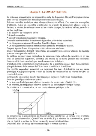 Professeur BENMOUSSA Statistiques I
- 28 -
Chapitre 7 : LA CONCENTRATION.
La notion de concentration est apparentée à celle de dispersion. On sait l’importance tenue
par l’idée de concentration dans les phénomènes économiques.
Soit un ensemble statistique dont chaque élément est affecté d’un caractère susceptible
d’addition. Ainsi un ensemble d’individus ou d’unité de production classés selon la
fortune, le revenu, les salaires versés ou les salariés occupés, le chiffre d’affaire, et enfin la
surface exploitée.
Il est possible de classer ces unités :
* Selon leur nombre ;
* Selon l’importance du caractère procédé.
Cette distinction conduis à une double figuration, c'est-à-dire à conduire :
* Un histogramme donnant le nombre des effectifs par classes ;
* Un histogramme donnant l’importance du caractère procédé par classes.
On peut à partir de ces histogrammes déterminer mes médianes.
Dans l’histogramme donnant l’importance du caractère procédé par classes, la médiane
porte un nom spécial « médiale ».
La médiale est une valeur particulière du caractère. Cette valeur du caractère est tel que
tous les caractères supérieurs, constitue une moitié de la masse globale des caractères,
l’autre moitié étant constituée par tous les caractères inférieurs.
L’analyse de la concentration pourrait résulter de la comparaison des deux histogrammes,
plus précisément de la mesure de l’écart entre la médiale et la médiane.
On procède cependant autrement, en exprimant les deux distributions sur un même
graphique. Ce graphique porte le nom de courbe de concentration ou courbe de GINI ou
courbe de Lorenz.
Cette courbe se construit à partir des fréquences cumulées relatives en pourcentage.
Dans un graphique cartésien on porte :
* En abscisse, les fréquences relatives cumulées du nombre des effectifs (fi) ;
* En ordonné, les fréquences relatives cumulées du caractère procédé par classes.
Le résultat de la concentration est une courbe obtenue point par point.
fi xi %
100% B
A 100% fi %
La concavité de la concentration est toujours dirigée vers le bas. La surface « S » s’appelle
l’aire de la concentration. Quand l’aire est nulle, il y a absence de concentration, quand
elle est égale à la surface du demis carrée, il y a concentration totale.
On définis ainsi un indice de concentration par le rapport suivant :
S
 