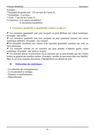 Professeur BENMOUSSA Statistiques I
- 3 -
Exemple :
* Ensemble de production : 135 ouvriers de l’usine X ;
* Echantillon : 5 ouvriers ;
* Unité : 1 ouvrier de l’usine X ;
* Caractères : a- le salaire (modalités)
b- ancienneté (modalités)
3- Caractères qualitatifs et quantitatifs continus ou directs :
Les caractères quantitatifs sont ceux auxquels on peut attribuer une valeur numérique.
(Exemple : une taille)
Les caractères qualitatifs sont ceux auxquels on peut seulement associer une valeur
numérique arbitraire. (Exemple : une couleur)
Un ensemble coordonné des valeurs d’un caractère quantitatif constitue une suite ou
série statistique.
Un caractère continu est un caractère qui peut prendre n’importe quelle valeur
numérique. (Exemple : une surface, un prix)
Un caractère discret ou discontinu est un caractère qui ne peut prendre que des valeurs
isolées en général des nombres entiers. (Exemple : nombre de personnes dans une famille).
Dans le cas d’un caractère discontinu, l’interprétation est dénuée de sens.
II- Elaboration des statistiques :
- La collection des renseignements ;
- Le recensement et sondage ;
- Enquêtes et questionnaires ;
- Dépouillement.
 