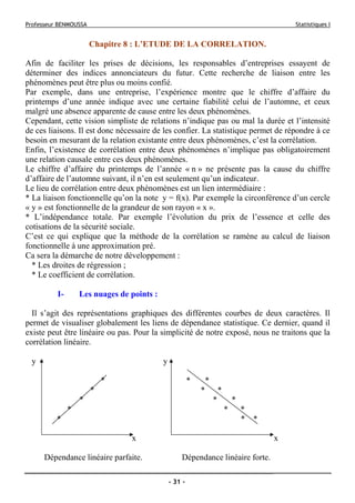 Professeur BENMOUSSA Statistiques I
- 31 -
Chapitre 8 : L’ETUDE DE LA CORRELATION.
Afin de faciliter les prises de décisions, les responsables d’entreprises essayent de
déterminer des indices annonciateurs du futur. Cette recherche de liaison entre les
phénomènes peut être plus ou moins confié.
Par exemple, dans une entreprise, l’expérience montre que le chiffre d’affaire du
printemps d’une année indique avec une certaine fiabilité celui de l’automne, et ceux
malgré une absence apparente de cause entre les deux phénomènes.
Cependant, cette vision simpliste de relations n’indique pas ou mal la durée et l’intensité
de ces liaisons. Il est donc nécessaire de les confier. La statistique permet de répondre à ce
besoin en mesurant de la relation existante entre deux phénomènes, c’est la corrélation.
Enfin, l’existence de corrélation entre deux phénomènes n’implique pas obligatoirement
une relation causale entre ces deux phénomènes.
Le chiffre d’affaire du printemps de l’année « n » ne présente pas la cause du chiffre
d’affaire de l’automne suivant, il n’en est seulement qu’un indicateur.
Le lieu de corrélation entre deux phénomènes est un lien intermédiaire :
* La liaison fonctionnelle qu’on la note y = f(x). Par exemple la circonférence d’un cercle
« y » est fonctionnelle de la grandeur de son rayon « x ».
* L’indépendance totale. Par exemple l’évolution du prix de l’essence et celle des
cotisations de la sécurité sociale.
C’est ce qui explique que la méthode de la corrélation se ramène au calcul de liaison
fonctionnelle à une approximation pré.
Ca sera la démarche de notre développement :
* Les droites de régression ;
* Le coefficient de corrélation.
I- Les nuages de points :
Il s’agit des représentations graphiques des différentes courbes de deux caractères. Il
permet de visualiser globalement les liens de dépendance statistique. Ce dernier, quand il
existe peut être linéaire ou pas. Pour la simplicité de notre exposé, nous ne traitons que la
corrélation linéaire.
y y
* * *
* * *
* * *
* * *
* * *
x x
Dépendance linéaire parfaite. Dépendance linéaire forte.
 