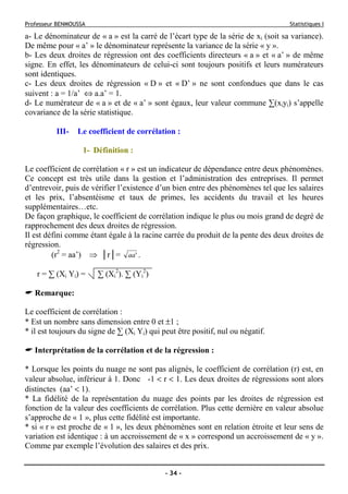 Professeur BENMOUSSA Statistiques I
- 34 -
a- Le dénominateur de « a » est la carré de l’écart type de la série de xi (soit sa variance).
De même pour « a’ » le dénominateur représente la variance de la série « y ».
b- Les deux droites de régression ont des coefficients directeurs « a » et « a’ » de même
signe. En effet, les dénominateurs de celui-ci sont toujours positifs et leurs numérateurs
sont identiques.
c- Les deux droites de régression « D » et « D’ » ne sont confondues que dans le cas
suivent : a = 1/a’ ⇔ a.a’ = 1.
d- Le numérateur de « a » et de « a’ » sont égaux, leur valeur commune ∑(xiyi) s’appelle
covariance de la série statistique.
III- Le coefficient de corrélation :
1- Définition :
Le coefficient de corrélation « r » est un indicateur de dépendance entre deux phénomènes.
Ce concept est très utile dans la gestion et l’administration des entreprises. Il permet
d’entrevoir, puis de vérifier l’existence d’un bien entre des phénomènes tel que les salaires
et les prix, l’absentéisme et taux de primes, les accidents du travail et les heures
supplémentaires…etc.
De façon graphique, le coefficient de corrélation indique le plus ou mois grand de degré de
rapprochement des deux droites de régression.
Il est défini comme étant égale à la racine carrée du produit de la pente des deux droites de
régression.
(r2
= aa’) ⇒ │r│= 'aa .
r = ∑ (Xi Yi) = ∑ (Xi
2
). ∑ (Yi
2
)
Remarque:
Le coefficient de corrélation :
* Est un nombre sans dimension entre 0 et ±1 ;
* il est toujours du signe de ∑ (Xi Yi) qui peut être positif, nul ou négatif.
Interprétation de la corrélation et de la régression :
* Lorsque les points du nuage ne sont pas alignés, le coefficient de corrélation (r) est, en
valeur absolue, inférieur à 1. Donc -1 < r < 1. Les deux droites de régressions sont alors
distinctes (aa’ < 1).
* La fidélité de la représentation du nuage des points par les droites de régression est
fonction de la valeur des coefficients de corrélation. Plus cette dernière en valeur absolue
s’approche de « 1 », plus cette fidélité est importante.
* si « r » est proche de « 1 », les deux phénomènes sont en relation étroite et leur sens de
variation est identique : à un accroissement de « x » correspond un accroissement de « y ».
Comme par exemple l’évolution des salaires et des prix.
 