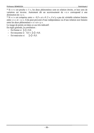 Professeur BENMOUSSA Statistiques I
- 35 -
* Si « r » est proche « -1 », les deux phénomènes sont en relation étroite, et leur sens de
variation est inverse. Autrement dit un accroissement de « x » correspond à une
diminution de « y ».
* Si « r » est comprise entre « - 0,5 » et « 0 ,5 », il n’y a pas de véritable relation linéaire
entre « x » et « y ». Cela peut provenir d’une indépendance ou d’une relation non linéaire
entre les deux phénomènes « x » et « y ».
Le nuage de points est dans ce cas très indicatif.
En règle générale, la corrélation :
- Est bonne si │r│≥ 0,8.
- Est moyenne si 0,5 < │r│< 0,8.
- Est mauvaise si │r│< 0,5.
 