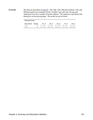 Percentiles
Variable Cases 10.0 25.0 50.0 75.0 90.0
Age 30 21.900 37.500 48.000 59.250 70.900
Conc 30 137.30 180.00 199.00 251.00 329.50
Example The data are described on page 89. The 10th, 25th, 50th (the median), 75th, and
90th percentiles are computed for the variables Age and Conc, the age and
cholesterol level for a sample of female subjects. The analysis is specified in the
dialog box on the precing page. The results are given below.
Chapter 4, Summary and Descriptive Statistics 101
 