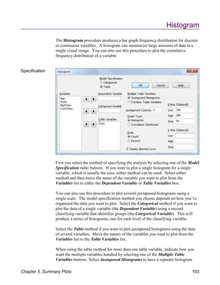 Histogram
The Histogram procedure produces a bar graph frequency distribution for discrete
or continuous variables. A histogram can summarize large amounts of data in a
single visual image. You can also use this procedure to plot the cumulative
frequency distribution of a variable.
Specification
First you select the method of specifying the analysis by selecting one of the Model
Specification radio buttons. If you want to plot a single histogram for a single
variable, which is usually the case, either method can be used. Select either
method and then move the name of the variable you want to plot from the
Variables list to either the Dependent Variable or Table Variables box.
You can also use this procedure to plot several juxtaposed histograms using a
single scale. The model specification method you choose depends on how you’ve
organized the data you want to plot. Select the Categorical method if you want to
plot the data of a single variable (the Dependent Variable) using a second
classifying variable that identifies groups (the Categorical Variable). This will
produce a series of histograms, one for each level of the classifying variable.
Select the Table method if you want to plot juxtaposed histograms using the data
of several variables. Move the names of the variables you want to plot from the
Variables list to the Table Variables list.
When using the table method for more than one table variable, indicate how you
want the multiple variables handled by selecting one of the Multiple Table
Variables buttons. Select Juxtaposed Histograms to have a separate histogram
Chapter 5, Summary Plots 103
 