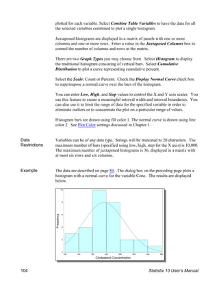 plotted for each variable. Select Combine Table Variables to have the data for all
the selected variables combined to plot a single histogram.
Juxtaposed histograms are displayed in a matrix of panels with one or more
columns and one or more rows. Enter a value in the Juxtaposed Columns box to
control the number of columns and rows in the matrix.
There are two Graph Types you may choose from. Select Histogram to display
the traditional histogram consisting of vertical bars. Select Cumulative
Distribution to plot a curve representing cumulative percent.
Select the Scale: Count or Percent. Check the Display Normal Curve check box
to superimpose a normal curve over the bars of the histogram.
You can enter Low, High, and Step values to control the X and Y axis scales. You
use this feature to create a meaningful interval width and interval boundaries. You
can also use it to limit the range of data for the specified variable in order to
eliminate outliers or to concentrate the plot on a particular range of values.
Histogram bars are drawn using fill color 1. The normal curve is drawn using line
color 2. See Plot Color settings discussed in Chapter 1.
Data
Restrictions
Variables can be of any data type. Strings will be truncated to 20 characters. The
maximum number of bars (specified using low, high, step for the X axis) is 10,000.
The maximum number of juxtaposed histograms is 36, displayed in a matrix with
at most six rows and six columns.
Example The data are described on page 89. The dialog box on the preceding page plots a
histogram with a normal curve for the variable Conc. The results are displayed
below.
104 Statistix 10 User’s Manual
 
