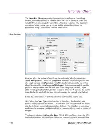 Error Bar Chart
The Error Bar Chart graphically displays the mean and spread (confidence
interval, standard deviation, or standard error) for a list of variables, or for one
variable broken into groups by one or two categorical variables. The means are
represented using vertical bars or circles, and the standard deviations are
represented using a vertical line centered on the mean.
Specification
First you select the method of specifying the analysis by selecting one of two
Model Specifications. Select the Categorical method if you want to plot the data
of a single variable (the Dependent Variable) divided into groups by one or two
classifying variables (the Categorical Variables). Using one categorical variable
produces a series of bars, one for each level of the categorical variable. If you
enter two categorical variables, the first is used to define the X axis and the second
is used to further subdivide the data into sub-bars (see the example chart below).
Select the Table method to plot the data of several variables side by side.
Next select the Chart Type, either bar chart or line chart. The bar chart uses
vertical bars to represent the means. The line chart uses circles to mark the means,
and the circles are connected sequentially with lines. The line chart is sometimes
used when the grouping variable is ordered in a meaningful way, such as months of
the year.
You have six choices for Error Bar Type: 50% & 95% confidence intervals, 95%
confidence intervals, 99% confidence intervals, standard deviation, standard error
108 Statistix 10 User’s Manual
 
