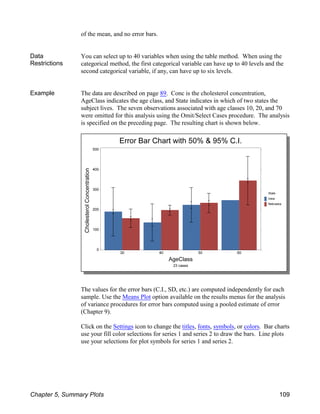 of the mean, and no error bars.
Data
Restrictions
You can select up to 40 variables when using the table method. When using the
categorical method, the first categorical variable can have up to 40 levels and the
second categorical variable, if any, can have up to six levels.
Example The data are described on page 89. Conc is the cholesterol concentration,
AgeClass indicates the age class, and State indicates in which of two states the
subject lives. The seven observations associated with age classes 10, 20, and 70
were omitted for this analysis using the Omit/Select Cases procedure. The analysis
is specified on the preceding page. The resulting chart is shown below.
The values for the error bars (C.I., SD, etc.) are computed independently for each
sample. Use the Means Plot option available on the results menus for the analysis
of variance procedures for error bars computed using a pooled estimate of error
(Chapter 9).
Click on the Settings icon to change the titles, fonts, symbols, or colors. Bar charts
use your fill color selections for series 1 and series 2 to draw the bars. Line plots
use your selections for plot symbols for series 1 and series 2.
Chapter 5, Summary Plots 109
 