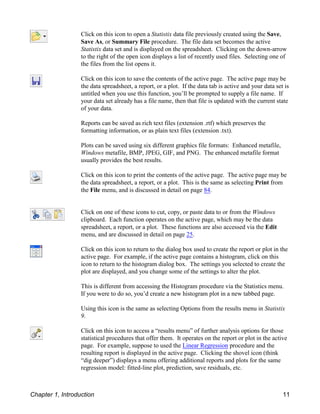 Click on this icon to open a Statistix data file previously created using the Save,
Save As, or Summary File procedure. The file data set becomes the active
Statistix data set and is displayed on the spreadsheet. Clicking on the down-arrow
to the right of the open icon displays a list of recently used files. Selecting one of
the files from the list opens it.
Click on this icon to save the contents of the active page. The active page may be
the data spreadsheet, a report, or a plot. If the data tab is active and your data set is
untitled when you use this function, you’ll be prompted to supply a file name. If
your data set already has a file name, then that file is updated with the current state
of your data.
Reports can be saved as rich text files (extension .rtf) which preserves the
formatting information, or as plain text files (extension .txt).
Plots can be saved using six different graphics file formats: Enhanced metafile,
Windows metafile, BMP, JPEG, GIF, and PNG. The enhanced metafile format
usually provides the best results.
Click on this icon to print the contents of the active page. The active page may be
the data spreadsheet, a report, or a plot. This is the same as selecting Print from
the File menu, and is discussed in detail on page 84.
Click on one of these icons to cut, copy, or paste data to or from the Windows
clipboard. Each function operates on the active page, which may be the data
spreadsheet, a report, or a plot. These functions are also accessed via the Edit
menu, and are discussed in detail on page 25.
Click on this icon to return to the dialog box used to create the report or plot in the
active page. For example, if the active page contains a histogram, click on this
icon to return to the histogram dialog box. The settings you selected to create the
plot are displayed, and you change some of the settings to alter the plot.
This is different from accessing the Histogram procedure via the Statistics menu.
If you were to do so, you’d create a new histogram plot in a new tabbed page.
Using this icon is the same as selecting Options from the results menu in Statistix
9.
Click on this icon to access a “results menu” of further analysis options for those
statistical procedures that offer them. It operates on the report or plot in the active
page. For example, suppose to used the Linear Regression procedure and the
resulting report is displayed in the active page. Clicking the shovel icon (think
“dig deeper”) displays a menu offering additional reports and plots for the same
regression model: fitted-line plot, prediction, save residuals, etc.
Chapter 1, Introduction 11
 
