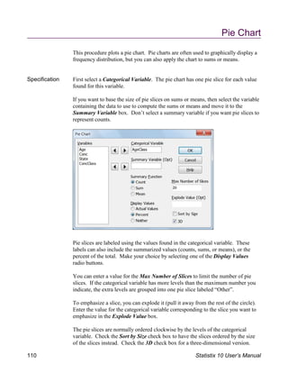 Pie Chart
This procedure plots a pie chart. Pie charts are often used to graphically display a
frequency distribution, but you can also apply the chart to sums or means.
Specification First select a Categorical Variable. The pie chart has one pie slice for each value
found for this variable.
If you want to base the size of pie slices on sums or means, then select the variable
containing the data to use to compute the sums or means and move it to the
Summary Variable box. Don’t select a summary variable if you want pie slices to
represent counts.
Pie slices are labeled using the values found in the categorical variable. These
labels can also include the summarized values (counts, sums, or means), or the
percent of the total. Make your choice by selecting one of the Display Values
radio buttons.
You can enter a value for the Max Number of Slices to limit the number of pie
slices. If the categorical variable has more levels than the maximum number you
indicate, the extra levels are grouped into one pie slice labeled “Other”.
To emphasize a slice, you can explode it (pull it away from the rest of the circle).
Enter the value for the categorical variable corresponding to the slice you want to
emphasize in the Explode Value box.
The pie slices are normally ordered clockwise by the levels of the categorical
variable. Check the Sort by Size check box to have the slices ordered by the size
of the slices instead. Check the 3D check box for a three-dimensional version.
110 Statistix 10 User’s Manual
 