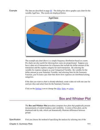 Example The data are described on page 89. The dialog box above graphs a pie chart for the
variable AgeClass. The results are displayed below.
The example pie chart above is a simple frequency distribution based on counts.
Pie charts are also useful for showing how sums are proportioned. Suppose you
have a data set of transactions for a business that include the dollar amount of the
transaction and the expense category for each transaction. By selecting the
variable for expense category as your Categorical Variable, the variable for the
dollar amount as your Summary Variable, and selecting Sum for the Summary
Function, you’ll create a pie chart that shows how expenses are distributed among
categories.
If the data you want to chart is already tabulated, create a data set with one case for
each pie slice and select Sum for the Summary Function.
Click on the Settings icon to change the titles, fonts, or colors.
Box and Whisker Plot
The Box and Whisker Plot procedure computes box plots that graphically present
measurements of central tendency and variability. A series of box plots can be
displayed side by side, which can dramatically illustrate differences between
groups.
Specification First you choose the method of specifying the analysis by selecting one of the
Chapter 5, Summary Plots 111
 