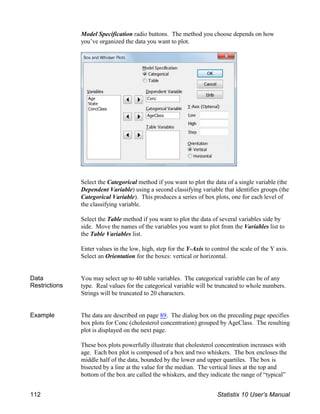 Model Specification radio buttons. The method you choose depends on how
you’ve organized the data you want to plot.
Select the Categorical method if you want to plot the data of a single variable (the
Dependent Variable) using a second classifying variable that identifies groups (the
Categorical Variable). This produces a series of box plots, one for each level of
the classifying variable.
Select the Table method if you want to plot the data of several variables side by
side. Move the names of the variables you want to plot from the Variables list to
the Table Variables list.
Enter values in the low, high, step for the Y-Axis to control the scale of the Y axis.
Select an Orientation for the boxes: vertical or horizontal.
Data
Restrictions
You may select up to 40 table variables. The categorical variable can be of any
type. Real values for the categorical variable will be truncated to whole numbers.
Strings will be truncated to 20 characters.
Example The data are described on page 89. The dialog box on the preceding page specifies
box plots for Conc (cholesterol concentration) grouped by AgeClass. The resulting
plot is displayed on the next page.
These box plots powerfully illustrate that cholesterol concentration increases with
age. Each box plot is composed of a box and two whiskers. The box encloses the
middle half of the data, bounded by the lower and upper quartiles. The box is
bisected by a line at the value for the median. The vertical lines at the top and
bottom of the box are called the whiskers, and they indicate the range of “typical”
112 Statistix 10 User’s Manual
 