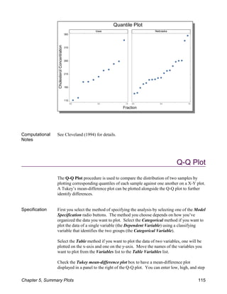 Computational
Notes
See Cleveland (1994) for details.
Q-Q Plot
The Q-Q Plot procedure is used to compare the distribution of two samples by
plotting corresponding quantiles of each sample against one another on a X-Y plot.
A Tukey’s mean-difference plot can be plotted alongside the Q-Q plot to further
identify differences.
Specification First you select the method of specifying the analysis by selecting one of the Model
Specification radio buttons. The method you choose depends on how you’ve
organized the data you want to plot. Select the Categorical method if you want to
plot the data of a single variable (the Dependent Variable) using a classifying
variable that identifies the two groups (the Categorical Variable).
Select the Table method if you want to plot the data of two variables, one will be
plotted on the x-axis and one on the y-axis. Move the names of the variables you
want to plot from the Variables list to the Table Variables list.
Check the Tukey mean-difference plot box to have a mean-difference plot
displayed in a panel to the right of the Q-Q plot. You can enter low, high, and step
Chapter 5, Summary Plots 115
 