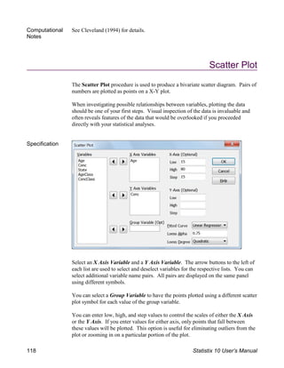 Computational
Notes
See Cleveland (1994) for details.
Scatter Plot
The Scatter Plot procedure is used to produce a bivariate scatter diagram. Pairs of
numbers are plotted as points on a X-Y plot.
When investigating possible relationships between variables, plotting the data
should be one of your first steps. Visual inspection of the data is invaluable and
often reveals features of the data that would be overlooked if you proceeded
directly with your statistical analyses.
Specification
Select an X Axis Variable and a Y Axis Variable. The arrow buttons to the left of
each list are used to select and deselect variables for the respective lists. You can
select additional variable name pairs. All pairs are displayed on the same panel
using different symbols.
You can select a Group Variable to have the points plotted using a different scatter
plot symbol for each value of the group variable.
You can enter low, high, and step values to control the scales of either the X Axis
or the Y Axis. If you enter values for either axis, only points that fall between
these values will be plotted. This option is useful for eliminating outliers from the
plot or zooming in on a particular portion of the plot.
118 Statistix 10 User’s Manual
 