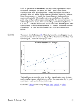 Select an option from the Fitted Curve drop-down list to superimpose a line or
curve on the scatter plot. The options are: None, Connect Points, Linear
Regression, and Loess. Selecting Connect Points draws straight lines between
successive points in a fashion similar to a time series plot (Chapter 11). Selecting
Linear Regression draws a straight line through the points fitted using linear
regression (Chapter 8). Selecting Loess draws a smoothed curve through the
points using locally weighted regression (Chapter 8). The loess curve requires two
additional parameters. Loess Alpha is a smoothing constant normally between
0.50 and 1.0. The higher the value, the smoother the curve. Loess Degree is either
Linear, suitable for nearly linear relationships, or Quadratic, suitable for nonlinear
relationships. The Loess procedure described in Chapter 8 offers additional
options.
Example The data are described on page 89. The dialog box on the preceding page is used
to specify a scatter plot for Conc vs. Age, the blood cholesterol level and age of 30
female subjects. The results are displayed below.
The fitted linear regression line in the plot above makes it easier to see the linear
relationship between age and cholesterol. A fitted line or curve can also be useful
as a reference line to spot nonlinear relationships.
Click on the Settings icon to change the titles, fonts, symbols, or colors.
Chapter 5, Summary Plots 119
 