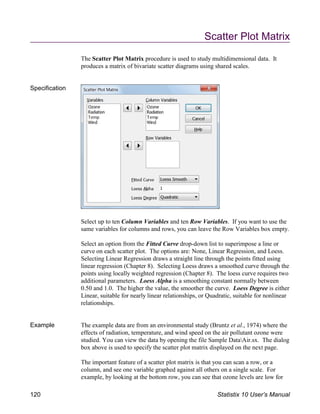 Scatter Plot Matrix
The Scatter Plot Matrix procedure is used to study multidimensional data. It
produces a matrix of bivariate scatter diagrams using shared scales.
Specification
Select up to ten Column Variables and ten Row Variables. If you want to use the
same variables for columns and rows, you can leave the Row Variables box empty.
Select an option from the Fitted Curve drop-down list to superimpose a line or
curve on each scatter plot. The options are: None, Linear Regression, and Loess.
Selecting Linear Regression draws a straight line through the points fitted using
linear regression (Chapter 8). Selecting Loess draws a smoothed curve through the
points using locally weighted regression (Chapter 8). The loess curve requires two
additional parameters. Loess Alpha is a smoothing constant normally between
0.50 and 1.0. The higher the value, the smoother the curve. Loess Degree is either
Linear, suitable for nearly linear relationships, or Quadratic, suitable for nonlinear
relationships.
Example The example data are from an environmental study (Bruntz et al., 1974) where the
effects of radiation, temperature, and wind speed on the air pollutant ozone were
studied. You can view the data by opening the file Sample DataAir.sx. The dialog
box above is used to specify the scatter plot matrix displayed on the next page.
The important feature of a scatter plot matrix is that you can scan a row, or a
column, and see one variable graphed against all others on a single scale. For
example, by looking at the bottom row, you can see that ozone levels are low for
120 Statistix 10 User’s Manual
 