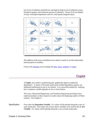 low levels of radiation and both low and high for high levels of radiation (ozone
formation requires and minimum amount of radiation). Ozone levels are highest
on days with high temperatures and low wind speeds (stagnant days).
The addition of the loess smoothed curves makes it easier to see the relationship
between pairs of variables.
Click on the Settings icon to change the titles, fonts, symbols, or colors.
Coplot
A Coplot, also called a conditioning plot, graphically depicts conditional
dependence. A matrix of bivariate scatter plots (called dependency panels), are
displayed conditioned on one or two factors. It is a powerful method for studying
how a response variable depends on two or more factors.
The Loess, Polynomial Regression, and Nonlinear Regression procedures have
coplot procedures on their respective results menus for displaying coplots of fitted
surfaces. See Chapter 8.
Specification First select the Dependant Variable. It’s values will be plotted along the y-axis of
each scatter plot. Next select one of your factor variables to be used for the X Axis
Variable. It’s values will be plotted along the x-axis of each scatter plot.
Chapter 5, Summary Plots 121
 