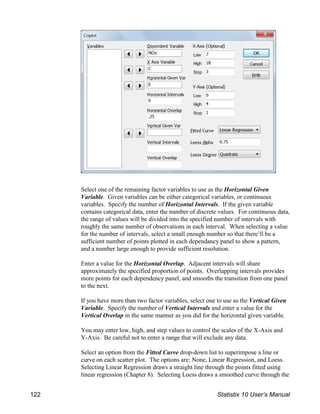 Select one of the remaining factor variables to use as the Horizontal Given
Variable. Given variables can be either categorical variables, or continuous
variables. Specify the number of Horizontal Intervals. If the given variable
contains categorical data, enter the number of discrete values. For continuous data,
the range of values will be divided into the specified number of intervals with
roughly the same number of observations in each interval. When selecting a value
for the number of intervals, select a small enough number so that there’ll be a
sufficient number of points plotted in each dependancy panel to show a pattern,
and a number large enough to provide sufficient resolution.
Enter a value for the Horizontal Overlap. Adjacent intervals will share
approximately the specified proportion of points. Overlapping intervals provides
more points for each dependency panel, and smooths the transition from one panel
to the next.
If you have more than two factor variables, select one to use as the Vertical Given
Variable. Specify the number of Vertical Intervals and enter a value for the
Vertical Overlap in the same manner as you did for the horizontal given variable.
You may enter low, high, and step values to control the scales of the X-Axis and
Y-Axis. Be careful not to enter a range that will exclude any data.
Select an option from the Fitted Curve drop-down list to superimpose a line or
curve on each scatter plot. The options are: None, Linear Regression, and Loess.
Selecting Linear Regression draws a straight line through the points fitted using
linear regression (Chapter 8). Selecting Loess draws a smoothed curve through the
122 Statistix 10 User’s Manual
 