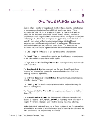 C H A P T E R
6
One, Two, & Multi-Sample Tests
Statistix offers a number of procedures to test hypotheses about the central values
of the population distributions from which the samples are drawn. These
procedures are often referred to as tests of location. Several of these tests are
parametric and require the assumption that the data are normally distributed.
Nonparametric tests are provided for situations where the assumption of normality
isn’t appropriate. When their assumptions are appropriate, parametric tests are
generally more powerful than their nonparametric equivalents, although
nonparametric tests often compare quite well in performance. The parametric
versions test hypotheses concerning the group means. The nonparametric
procedures test central value hypotheses based on measures other than the mean.
The One-Sample T Test is used to test hypotheses about sample means.
The Paired T Test is a parametric test used to test for differences between means
of two groups when the samples are made in pairs.
The Sign Test and Wilcoxon Signed Rank Test are nonparametric alternatives to
the Paired T Test.
The Two-Sample T Test is a parametric test that tests for a difference in the
means of two groups when the samples are drawn independently from two
normally distributed populations.
The Wilcoxon Rank Sum Test and Median Test are nonparametric alternatives
to the Two-sample T Test.
The One-Way AOV is a multi-sample test that tests for differences among the
means of several groups.
The Kruskal-Wallis One-Way AOV is a nonparametric alternative to the One-
Way AOV.
The Friedman Two-Way AOV is a nonparametric alternative to the two-way
analysis of variance. The General AOV/AOCV procedure, which is discussed in
Chapter 9, performs parametric tests with two or more classifying attributes.
Background on the parametric tests can be found in Snedecor and Cochran (1980).
Hollander and Wolfe (1973), Lehmann (1975), and Siegel and Castellan (1988) are
good references for the nonparametric procedures.
Chapter 6, One, Two, & Multi-Sample Tests 125
 