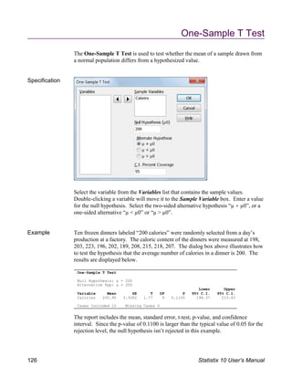 One-Sample T Test
Null Hypothesis: µ = 200
Alternative Hyp: µ 200
Lower Upper
Variable Mean SE T DF P 95% C.I. 95% C.I.
Calories 205.90 3.3282 1.77 9 0.1100 198.37 213.43
Cases Included 10 Missing Cases 0
One-Sample T Test
The One-Sample T Test is used to test whether the mean of a sample drawn from
a normal population differs from a hypothesized value.
Specification
Select the variable from the Variables list that contains the sample values.
Double-clicking a variable will move it to the Sample Variable box. Enter a value
for the null hypothesis. Select the two-sided alternative hypothesis “µ µ0”, or a
one-sided alternative “µ < µ0” or “µ > µ0”.
Example Ten frozen dinners labeled “200 calories” were randomly selected from a day’s
production at a factory. The caloric content of the dinners were measured at 198,
203, 223, 196, 202, 189, 208, 215, 218, 207. The dialog box above illustrates how
to test the hypothesis that the average number of calories in a dinner is 200. The
results are displayed below.
The report includes the mean, standard error, t-test, p-value, and confidence
interval. Since the p-value of 0.1100 is larger than the typical value of 0.05 for the
rejection level, the null hypothesis isn’t rejected in this example.
126 Statistix 10 User’s Manual
 
