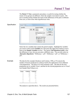 Case VIRUS1 VIRUS2
1 31 18
2 20 17
3 18 14
4 17 11
5 9 10
6 8 7
7 10 5
8 7 6
Paired T Test
The Paired T Test, a parametric procedure, is useful for testing whether the
means of two groups are different, where the samples were drawn in pairs. The
test is actually testing whether the mean of the differences of the pairs is different
from zero, or from some other hypothesized value.
Specification
Select the two variables that contain the paired samples. Highlight the variables
you want to select in the Variables list, then press the right-arrow button to move
them to the Sample Variables list box. The typical Null Hypothesis (µD) is that
the difference is zero, but you can enter a different value. You can also select an
Alternative Hypothesis: “Difference µD”, “Difference < µD”, or “Difference >
µD”.
Example The data for this example (Snedecor and Cochran, 1980, p. 87) concern the
number of lesions produced on a tobacco leaf by the application of two different
viral preparations. The halves of a leaf constitute a pair. The data for the first
preparation are in variable Virus1, and that for the second preparation are in Virus2
(see Sample DataTobacco.sx).
The analysis is specified above. The results are presented below.
Chapter 6, One, Two, & Multi-Sample Tests 127
 